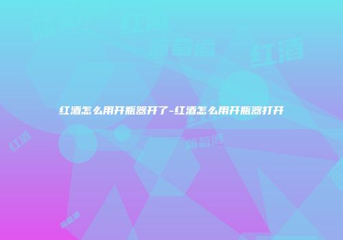 红酒怎么用开瓶器开了-红酒怎么用开瓶器打开