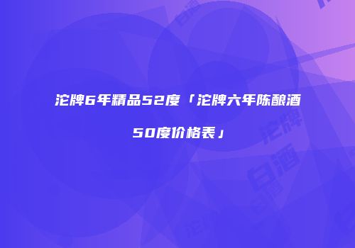 沱牌6年精品52度「沱牌六年陈酿酒50度价格表」