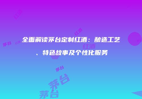 全面解读茅台定制红酒：酿造工艺、特色故事及个性化服务
