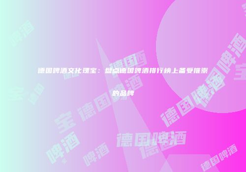 德国啤酒文化瑰宝：盘点德国啤酒排行榜上备受推崇的品牌