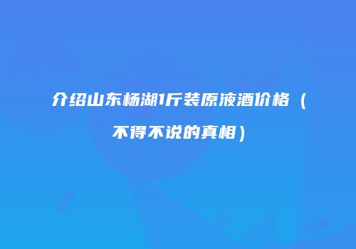 介绍山东杨湖1斤装原液酒价格（不得不说的真相）