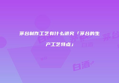 茅台制作工艺有什么讲究「茅台的生产工艺特点」