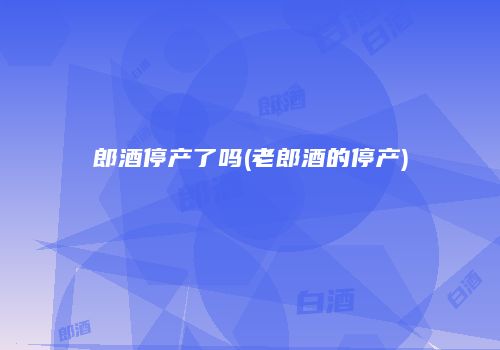 郎酒停产了吗(老郎酒的停产)