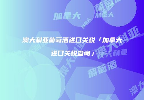澳大利亚葡萄酒进口关税「加拿大进口关税查询」