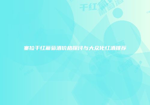 塞拉干红葡萄酒价格探讨与大众化红酒推荐