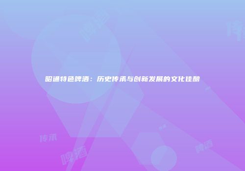 昭通特色啤酒：历史传承与创新发展的文化佳酿