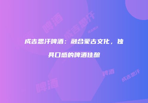 成吉思汗啤酒：融合蒙古文化，独具口感的啤酒佳酿