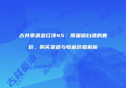 古井贡酒金红缘45：限量版白酒的售价、购买渠道与收藏价值解析
