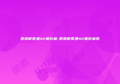 晋浪御贡酒42度价格-晋浪御贡酒42度价格表