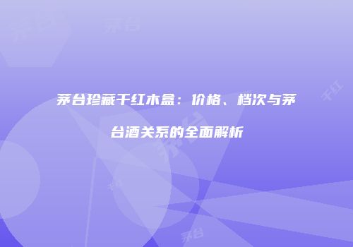 茅台珍藏干红木盒：价格、档次与茅台酒关系的全面解析