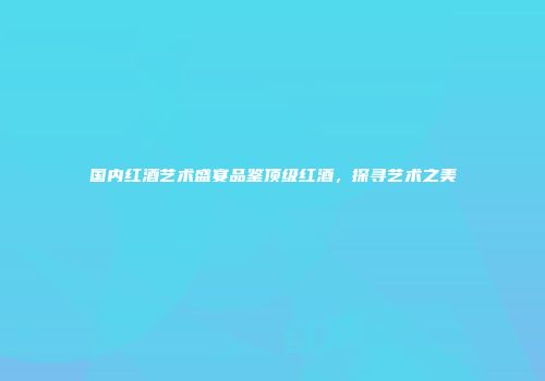 国内红酒艺术盛宴品鉴顶级红酒，探寻艺术之美