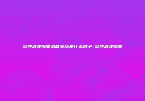 金沙酒业摘要酒尊享版是什么样子-金沙酒业摘要