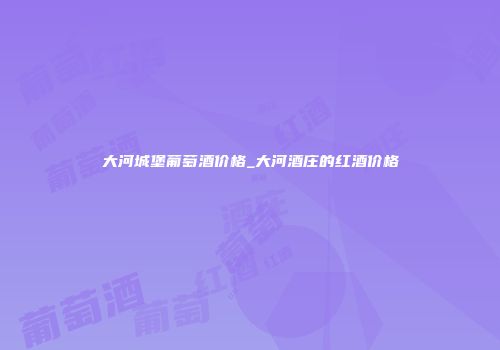 大河城堡葡萄酒价格_大河酒庄的红酒价格