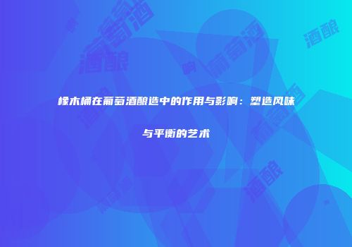橡木桶在葡萄酒酿造中的作用与影响：塑造风味与平衡的艺术