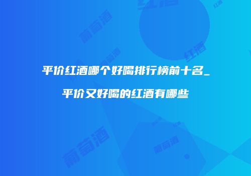 平价红酒哪个好喝排行榜前十名_平价又好喝的红酒有哪些