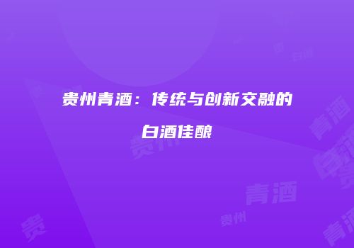 贵州青酒：传统与创新交融的白酒佳酿