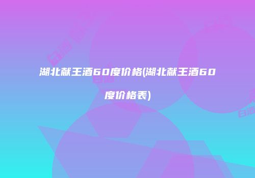 湖北献王酒60度价格(湖北献王酒60度价格表)