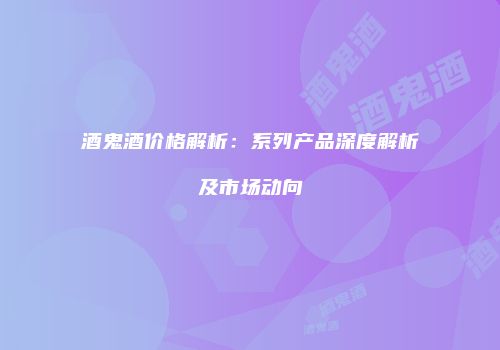酒鬼酒价格解析：系列产品深度解析及市场动向