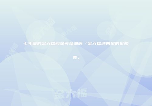七年前的金六福四星可以喝吗「金六福酒四星的价格表」