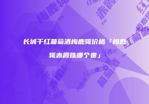 长城干红葡萄酒梅鹿辄价格「梅鹿辄赤霞珠哪个贵」