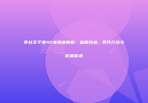 茅台王子酒42度深度解析：品质特点、系列介绍与价格信息