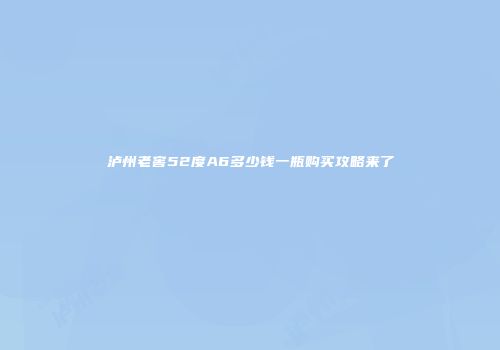 泸州老窖52度A6多少钱一瓶购买攻略来了