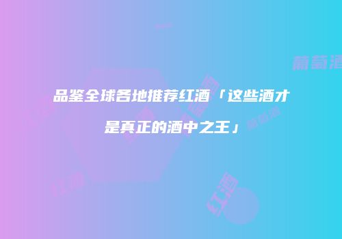 品鉴全球各地推荐红酒「这些酒才是真正的酒中之王」