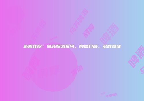 新疆佳酿：乌苏啤酒系列，醇厚口感，多样风味
