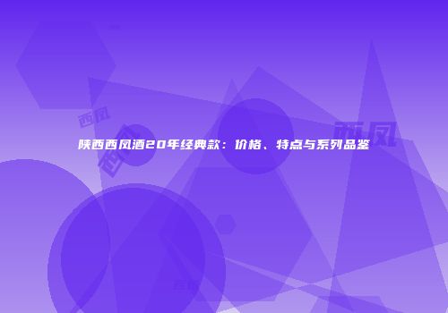 陕西西凤酒20年经典款：价格、特点与系列品鉴
