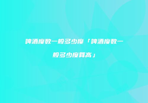 啤酒度数一般多少度「啤酒度数一般多少度算高」