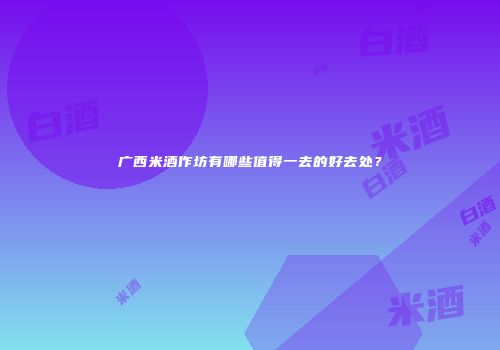 广西米酒作坊有哪些值得一去的好去处？