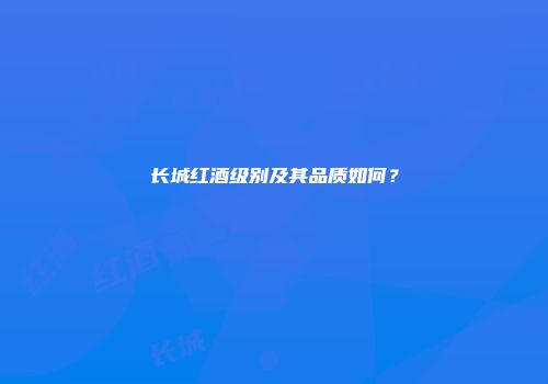 长城红酒级别及其品质如何？