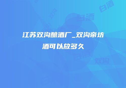 江苏双沟酿酒厂_双沟帝坊酒可以放多久