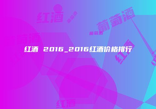 红酒 2016_2016红酒价格排行