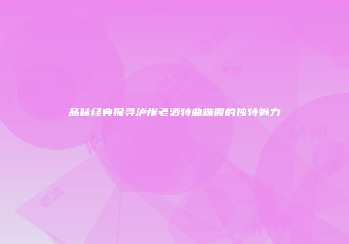 品味经典探寻泸州老酒特曲椭圆的独特魅力