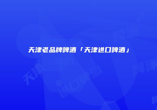 天津老品牌啤酒「天津进口啤酒」