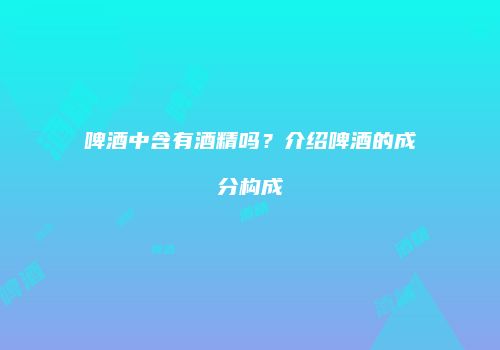 啤酒中含有酒精吗？介绍啤酒的成分构成