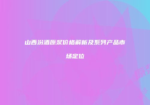 山西汾酒原浆价格解析及系列产品市场定位