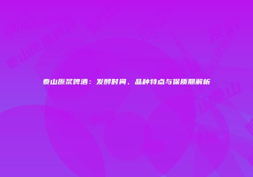 泰山原浆啤酒：发酵时间、品种特点与保质期解析