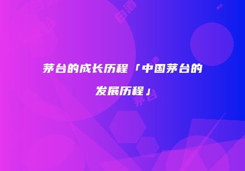茅台的成长历程「中国茅台的发展历程」