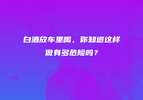 白酒放车里喝，你知道这样做有多危险吗？