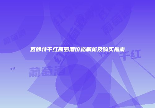 瓦郎特干红葡萄酒价格解析及购买指南