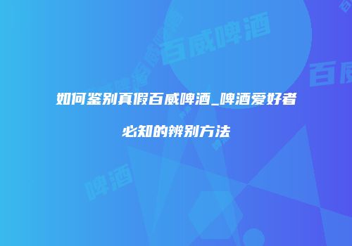 如何鉴别真假百威啤酒_啤酒爱好者必知的辨别方法
