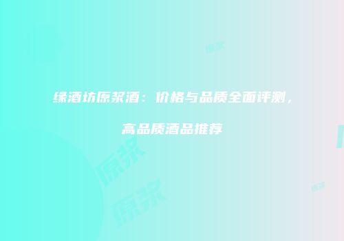 缘酒坊原浆酒：价格与品质全面评测，高品质酒品推荐