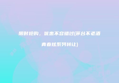 限时抢购，优惠不容错过(茅台不老酒青春炫系列转让)
