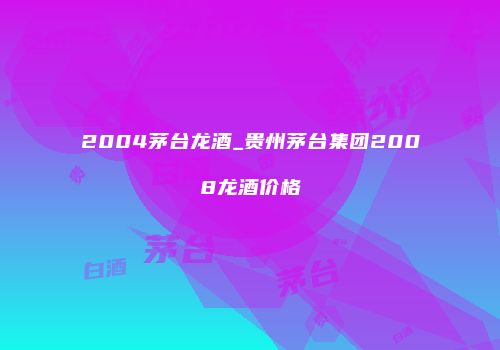 2004茅台龙酒_贵州茅台集团2008龙酒价格