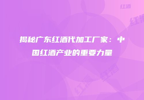 揭秘广东红酒代加工厂家：中国红酒产业的重要力量