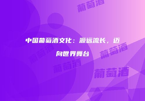 中国葡萄酒文化：源远流长，迈向世界舞台