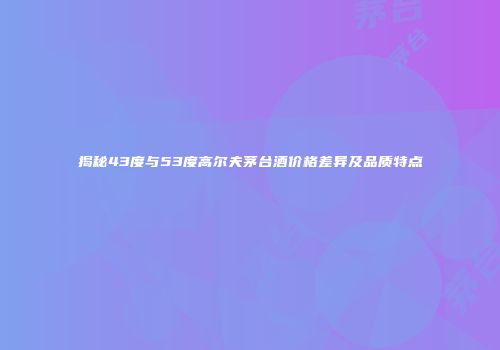 揭秘43度与53度高尔夫茅台酒价格差异及品质特点