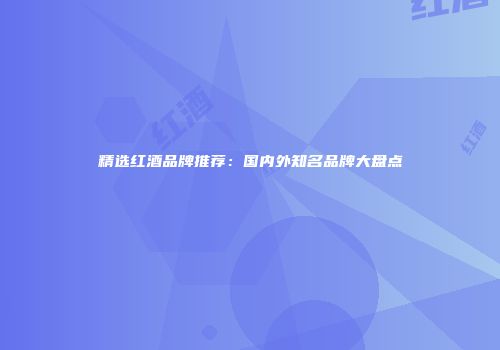 精选红酒品牌推荐：国内外知名品牌大盘点